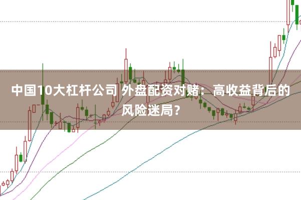 中国10大杠杆公司 外盘配资对赌：高收益背后的风险迷局？