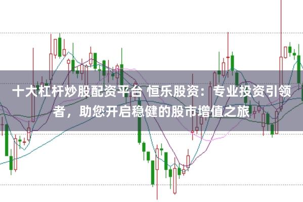 十大杠杆炒股配资平台 恒乐股资：专业投资引领者，助您开启稳健的股市增值之旅