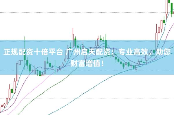 正规配资十倍平台 广州启天配资：专业高效，助您财富增值！