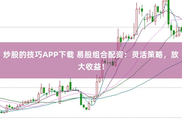 炒股的技巧APP下载 易股组合配资：灵活策略，放大收益！